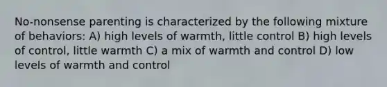 No-nonsense parenting is characterized by the following mixture of behaviors: A) high levels of warmth, little control B) high levels of control, little warmth C) a mix of warmth and control D) low levels of warmth and control