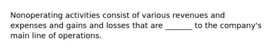 Nonoperating activities consist of various revenues and expenses and gains and losses that are _______ to the company's main line of operations.