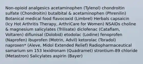 Non-opioid analgesics acetaminophen (Tylenol) chondroitin sulfate (Chondroitin) butalbital & acetaminophen (Phrenilin) Botanical medical food flavocoxid (Limbrel) Herbals capsaicin (Icy Hot Arthritis Therapy, ArthriCare for Women) NSAIDs choline & magnesium salicylates (Trilisate) diclofenac (Cataflam, Voltaren) diflunisal (Dolobid) etodolac (Lodine) fenoprofen (Naprofen) ibuprofen (Motrin, Advil) ketorolac (Toradol) naproxen* (Aleve, Midol Extended Relief) Radiopharmaceutical samarium sm 153 lexidronam (Quadramet) strontium-89 chloride (Metastron) Salicylates aspirin (Bayer)