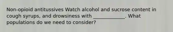 Non-opioid antitussives Watch alcohol and sucrose content in cough syrups, and drowsiness with _____________. What populations do we need to consider?