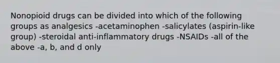 Nonopioid drugs can be divided into which of the following groups as analgesics -acetaminophen -salicylates (aspirin-like group) -steroidal anti-inflammatory drugs -NSAIDs -all of the above -a, b, and d only