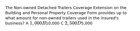 The Non-owned Detached Trailers Coverage Extension on the Building and Personal Property Coverage Form provides up to what amount for non-owned trailers used in the insured's business? A 1,000 B10,000 C 2,500 D5,000