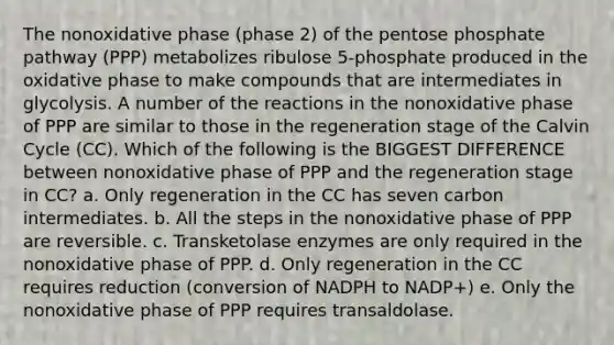 The nonoxidative phase (phase 2) of the pentose phosphate pathway (PPP) metabolizes ribulose 5-phosphate produced in the oxidative phase to make compounds that are intermediates in glycolysis. A number of the reactions in the nonoxidative phase of PPP are similar to those in the regeneration stage of the Calvin Cycle (CC). Which of the following is the BIGGEST DIFFERENCE between nonoxidative phase of PPP and the regeneration stage in CC? a. Only regeneration in the CC has seven carbon intermediates. b. All the steps in the nonoxidative phase of PPP are reversible. c. Transketolase enzymes are only required in the nonoxidative phase of PPP. d. Only regeneration in the CC requires reduction (conversion of NADPH to NADP+) e. Only the nonoxidative phase of PPP requires transaldolase.