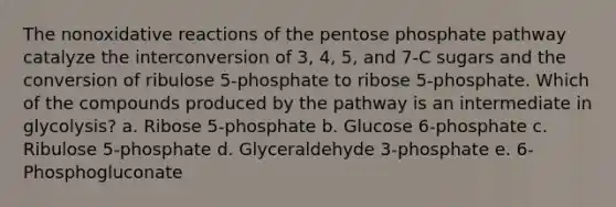 The nonoxidative reactions of the pentose phosphate pathway catalyze the interconversion of 3, 4, 5, and 7-C sugars and the conversion of ribulose 5-phosphate to ribose 5-phosphate. Which of the compounds produced by the pathway is an intermediate in glycolysis? a. Ribose 5-phosphate b. Glucose 6-phosphate c. Ribulose 5-phosphate d. Glyceraldehyde 3-phosphate e. 6-Phosphogluconate