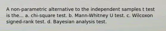 A non-parametric alternative to the independent samples t test is the... a. chi-square test. b. Mann-Whitney U test. c. Wilcoxon signed-rank test. d. Bayesian analysis test.