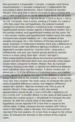 Non-parametric Comparable: 1-sample, 2-sample t-test Group (input/predictor): 1 Samples (categories): 2 (dependent) No assumptions about distribution. Hand: Calculate W Statistic (Wcalc), then plug that in special formulas to get a Z-Value and use Z table to get Zcrit or use W Table to get Wcrit. For all cases: Wcalc Zcrit or Wcrit = fail to rej null. Computer: Uses Z-score, yielding a P-value. If p value is 20), the normal approximation would be μW = (n(n+1))/4 σW = sqrt(((n(n+1)(2n+1))/24)-((Σt^3-Σt)/48)) Where t is the ranks of tied values 5) Calculate the z-value using Z = (W-μW)/σW 6) Compare the test statistic, W, with the critical value in the tables; the null hypothesis can be rejected if W is less than or equal to the critical value. 7) Now, compare the test statistic with critical value in the tables, make a decision, the null hypothesis will be rejected if the test statistic, W, is less than or equal to the critical value. 8) Interpret the decision in the context of the original claim.