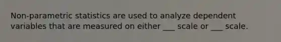 Non-parametric statistics are used to analyze dependent variables that are measured on either ___ scale or ___ scale.