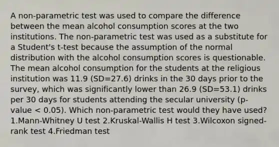 A non-parametric test was used to compare the difference between the mean alcohol consumption scores at the two institutions. The non-parametric test was used as a substitute for a Student's t-test because the assumption of the normal distribution with the alcohol consumption scores is questionable. The mean alcohol consumption for the students at the religious institution was 11.9 (SD=27.6) drinks in the 30 days prior to the survey, which was significantly lower than 26.9 (SD=53.1) drinks per 30 days for students attending the secular university (p-value < 0.05). Which non-parametric test would they have used? 1.Mann-Whitney U test 2.Kruskal-Wallis H test 3.Wilcoxon signed-rank test 4.Friedman test