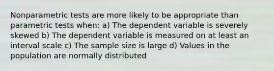 Nonparametric tests are more likely to be appropriate than parametric tests when: a) The dependent variable is severely skewed b) The dependent variable is measured on at least an interval scale c) The sample size is large d) Values in the population are normally distributed