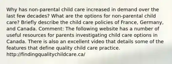 Why has non-parental child care increased in demand over the last few decades? What are the options for non-parental child care? Briefly describe the child care policies of France, Germany, and Canada. Comment: The following website has a number of useful resources for parents investigating child care options in Canada. There is also an excellent video that details some of the features that define quality child care practice. http://findingqualitychildcare.ca/