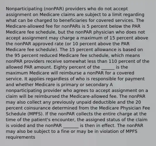 Nonparticipating (nonPAR) providers who do not accept assignment on Medicare claims are subject to a limit regarding what can be charged to beneficiaries for covered services. The Medicare-allowed fee for nonPARs is 5 percent below the PAR Medicare fee schedule, but the nonPAR physician who does not accept assignment may charge a maximum of 15 percent above the nonPAR approved rate (or 10 percent above the PAR Medicare fee schedule). The 15 percent allowance is based on the 95 percent reduced Medicare fee schedule, which means nonPAR providers receive somewhat less than 110 percent of the allowed PAR amount. Eighty percent of the ______ is the maximum Medicare will reimburse a nonPAR for a covered service. It applies regardless of who is responsible for payment and whether Medicare is primary or secondary A nonparticipating provider who agrees to accept assignment on a claim will be reimbursed the Medicare-allowed fee. The nonPAR may also collect any previously unpaid deductible and the 20 percent coinsurance determined from the Medicare Physician Fee Schedule (MPFS). If the nonPAR collects the entire charge at the time of the patient's encounter, the assigned status of the claim is voided and the nonPAR _______ is then in effect. The nonPAR may also be subject to a fine or may be in violation of MPFS requirements