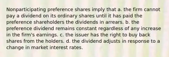 Nonparticipating preference shares imply that a. the firm cannot pay a dividend on its ordinary shares until it has paid the preference shareholders the dividends in arrears. b. the preference dividend remains constant regardless of any increase in the firm's earnings. c. the issuer has the right to buy back shares from the holders. d. the dividend adjusts in response to a change in market interest rates.