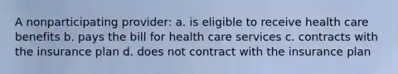 A nonparticipating provider: a. is eligible to receive health care benefits b. pays the bill for health care services c. contracts with the insurance plan d. does not contract with the insurance plan