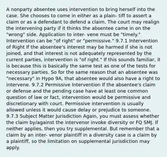 A nonparty absentee uses intervention to bring herself into the case. She chooses to come in either as a plain- tiff to assert a claim or as a defendant to defend a claim. The court may realign the intervening party if it thinks the absentee came in on the "wrong" side. Application to inter- vene must be "timely." Intervention can be "of right" or "permissive." 9.7.1 Intervention of Right If the absentee's interest may be harmed if she is not joined, and that interest is not adequately represented by the current parties, intervention is "of right." If this sounds familiar, it is because this is basically the same test as one of the tests for necessary parties. So for the same reason that an absentee was "necessary" in Hypo 9A, that absentee would also have a right to intervene. 9.7.2 Permissive Intervention If the absentee's claim or defense and the pending case have at least one common question of law or fact, intervention would be permissive and discretionary with court. Permissive intervention is usually allowed unless it would cause delay or prejudice to someone. 9.7.3 Subject Matter Jurisdiction Again, you must assess whether the claim by/against the intervenor invoke diversity or FQ SMJ. If neither applies, then you try supplemental. But remember that a claim by an inter- venor plaintiff in a diversity case is a claim by a plaintiff, so the limitation on supplemental jurisdiction may apply.