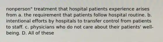 nonperson" treatment that hospital patients experience arises from a. the requirement that patients follow hospital routine. b. intentional efforts by hospitals to transfer control from patients to staff. c. physicians who do not care about their patients' well-being. D. All of these