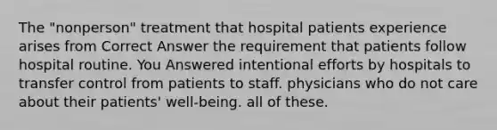 The "nonperson" treatment that hospital patients experience arises from​ Correct Answer ​the requirement that patients follow hospital routine. You Answered ​intentional efforts by hospitals to transfer control from patients to staff. ​physicians who do not care about their patients' well-being. ​all of these.