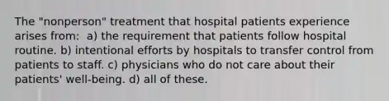 The "nonperson" treatment that hospital patients experience arises from​: ​ a) the requirement that patients follow hospital routine. b) ​intentional efforts by hospitals to transfer control from patients to staff. c) physicians who do not care about their patients' well-being. d) all of these.