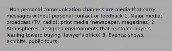 - Non-personal communication channels are media that carry messages without personal contact or feedback 1. Major media: broadcast (TV, radio); print media (newspaper, magazines) 2. Atmospheres: designed environments that reinforce buyers leaning toward buying (lawyer's office) 3. Events: shows, exhibits, public tours