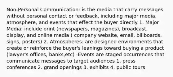 Non-Personal Communication: is the media that carry messages without personal contact or feedback, including major media, atmosphere, and events that effect the buyer directly 1. Major Media: include print (newspapers, magazines), broadcast, display, and online media ( company website, email, billboards, signs, posters) 2. Atmospheres: are designed environments that create or reinforce the buyer's leanings toward buying a product (lawyer's offices, banks,etc) -Events are staged occurrences that communicate messages to target audiences 1. press conferences 2. grand openings 3. exhibits 4. public tours