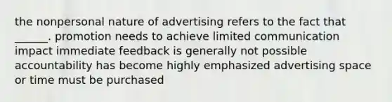 the nonpersonal nature of advertising refers to the fact that ______. promotion needs to achieve limited communication impact immediate feedback is generally not possible accountability has become highly emphasized advertising space or time must be purchased