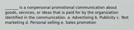 _______ is a nonpersonal promotional communication about goods, services, or ideas that is paid for by the organization identified in the communication. a. Advertising b. Publicity c. Test marketing d. Personal selling e. Sales promotion