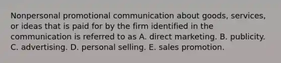 Nonpersonal promotional communication about goods, services, or ideas that is paid for by the firm identified in the communication is referred to as A. direct marketing. B. publicity. C. advertising. D. personal selling. E. sales promotion.