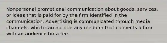 Nonpersonal promotional communication about goods, services, or ideas that is paid for by the firm identified in the communication. Advertising is communicated through media channels, which can include any medium that connects a firm with an audience for a fee.