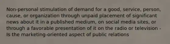 Non-personal stimulation of demand for a good, service, person, cause, or organization through unpaid placement of significant news about it in a published medium, on social media sites, or through a favorable presentation of it on the radio or television -Is the marketing-oriented aspect of public relations