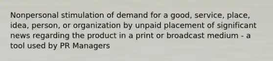 Nonpersonal stimulation of demand for a good, service, place, idea, person, or organization by unpaid placement of significant news regarding the product in a print or broadcast medium - a tool used by PR Managers