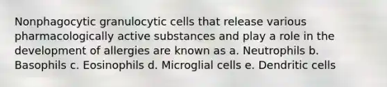 Nonphagocytic granulocytic cells that release various pharmacologically active substances and play a role in the development of allergies are known as a. Neutrophils b. Basophils c. Eosinophils d. Microglial cells e. Dendritic cells