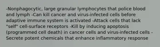 -Nonphagocytic, large granular lymphocytes that police blood and lymph -Can kill cancer and virus-infected cells before adaptive immune system is activated -Attack cells that lack "self" cell-surface receptors -Kill by inducing apoptosis (programmed cell death) in cancer cells and virus-infected cells -Secrete potent chemicals that enhance inflammatory response