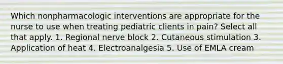 Which nonpharmacologic interventions are appropriate for the nurse to use when treating pediatric clients in pain? Select all that apply. 1. Regional nerve block 2. Cutaneous stimulation 3. Application of heat 4. Electroanalgesia 5. Use of EMLA cream