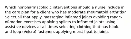 Which nonpharmacologic interventions should a nurse include in the care plan for a client who has moderate rheumatoid arthritis? Select all that apply. massaging inflamed joints avoiding range-of-motion exercises applying splints to inflamed joints using assistive devices at all times selecting clothing that has hook-and-loop (Velcro) fasteners applying moist heat to joints