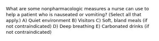 What are some nonpharmacologic measures a nurse can use to help a patient who is nauseated or vomiting? (Select all that apply.) A) Quiet environment B) Visitors C) Soft, bland meals (if not contraindicated) D) Deep breathing E) Carbonated drinks (if not contraindicated)