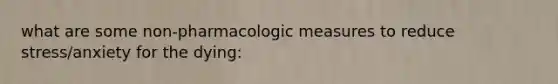 what are some non-pharmacologic measures to reduce stress/anxiety for the dying: