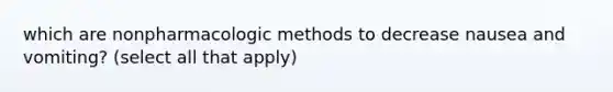 which are nonpharmacologic methods to decrease nausea and vomiting? (select all that apply)