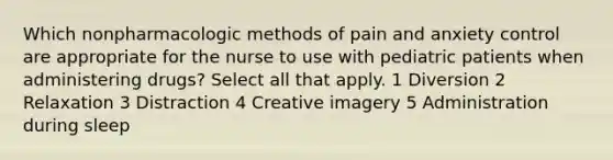 Which nonpharmacologic methods of pain and anxiety control are appropriate for the nurse to use with pediatric patients when administering drugs? Select all that apply. 1 Diversion 2 Relaxation 3 Distraction 4 Creative imagery 5 Administration during sleep