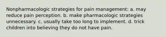 Nonpharmacologic strategies for pain management: a. may reduce pain perception. b. make pharmacologic strategies unnecessary. c. usually take too long to implement. d. trick children into believing they do not have pain.