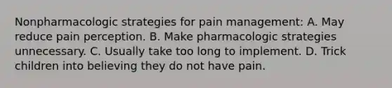 Nonpharmacologic strategies for pain management: A. May reduce pain perception. B. Make pharmacologic strategies unnecessary. C. Usually take too long to implement. D. Trick children into believing they do not have pain.