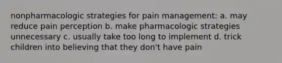 nonpharmacologic strategies for pain management: a. may reduce pain perception b. make pharmacologic strategies unnecessary c. usually take too long to implement d. trick children into believing that they don't have pain