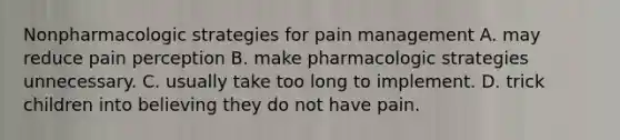 Nonpharmacologic strategies for pain management A. may reduce pain perception B. make pharmacologic strategies unnecessary. C. usually take too long to implement. D. trick children into believing they do not have pain.