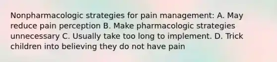 Nonpharmacologic strategies for pain management: A. May reduce pain perception B. Make pharmacologic strategies unnecessary C. Usually take too long to implement. D. Trick children into believing they do not have pain