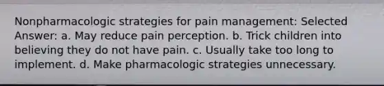 Nonpharmacologic strategies for pain management: Selected Answer: a. May reduce pain perception. b. Trick children into believing they do not have pain. c. Usually take too long to implement. d. Make pharmacologic strategies unnecessary.