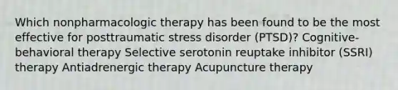 Which nonpharmacologic therapy has been found to be the most effective for posttraumatic stress disorder (PTSD)? Cognitive-behavioral therapy Selective serotonin reuptake inhibitor (SSRI) therapy Antiadrenergic therapy Acupuncture therapy