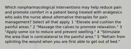 Which nonpharmacological interventions may help reduce pain and promote comfort in a patient being treated with analgesics who asks the nurse about alternative therapies for pain management? Select all that apply. 1 "Elevate and cushion the painful areas." 2 "Massage the calves to promote relaxation." 3 "Apply some ice to reduce and prevent swelling." 4 "Stimulate the area that is contralateral to the painful area." 5 "Refrain from splinting the wound when you are first able to get out of bed."