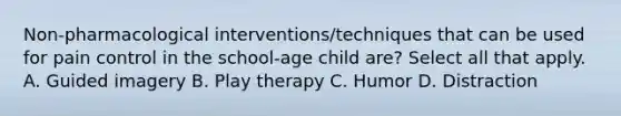 Non-pharmacological interventions/techniques that can be used for pain control in the school-age child are? Select all that apply. A. Guided imagery B. Play therapy C. Humor D. Distraction