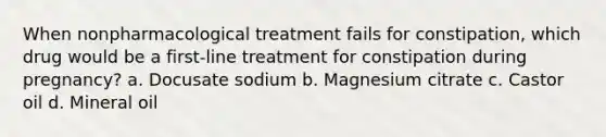 When nonpharmacological treatment fails for constipation, which drug would be a first-line treatment for constipation during pregnancy? a. Docusate sodium b. Magnesium citrate c. Castor oil d. Mineral oil