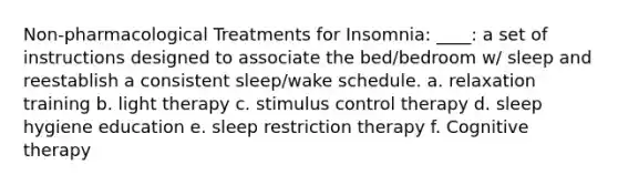 Non-pharmacological Treatments for Insomnia: ____: a set of instructions designed to associate the bed/bedroom w/ sleep and reestablish a consistent sleep/wake schedule. a. relaxation training b. light therapy c. stimulus control therapy d. sleep hygiene education e. sleep restriction therapy f. Cognitive therapy