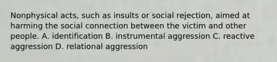 Nonphysical acts, such as insults or social rejection, aimed at harming the social connection between the victim and other people. A. identification B. instrumental aggression C. reactive aggression D. relational aggression