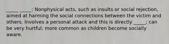 _____ _____: Nonphysical acts, such as insults or social rejection, aimed at harming the social connections between the victim and others. Involves a personal attack and this is directly _____; can be very hurtful; more common as children become socially aware.